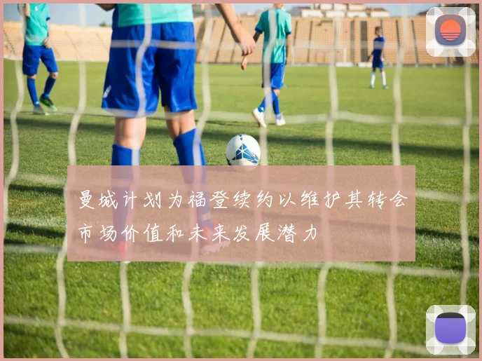 曼城计划为福登续约以维护其转会市场价值和未来发展潜力