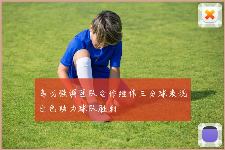 乌戈强调团队合作继伟三分球表现出色助力球队胜利