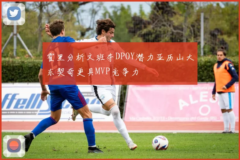 霍里分析文班夺DPOY潜力亚历山大东契奇更具MVP竞争力