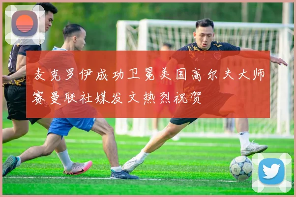 麦克罗伊成功卫冕美国高尔夫大师赛曼联社媒发文热烈祝贺