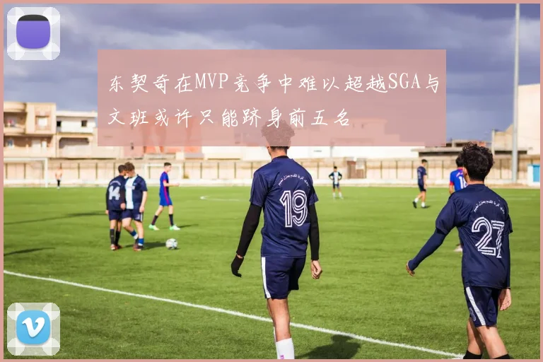 东契奇在MVP竞争中难以超越SGA与文班或许只能跻身前五名