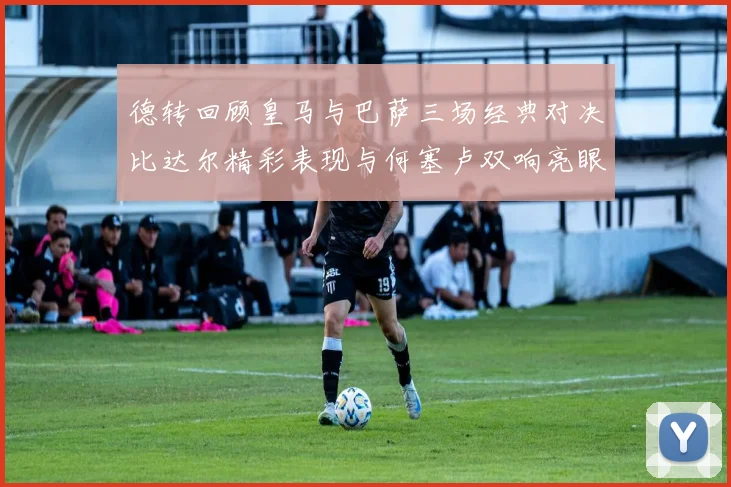 德转回顾皇马与巴萨三场经典对决比达尔精彩表现与何塞卢双响亮眼
