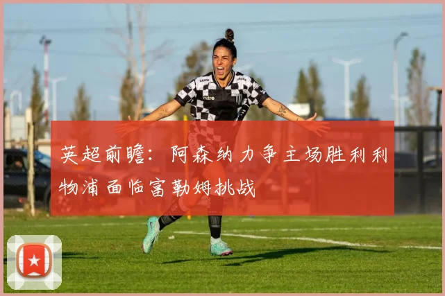 英超前瞻：阿森纳力争主场胜利利物浦面临富勒姆挑战