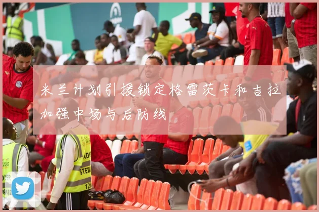 米兰计划引援锁定格雷茨卡和吉拉加强中场与后防线
