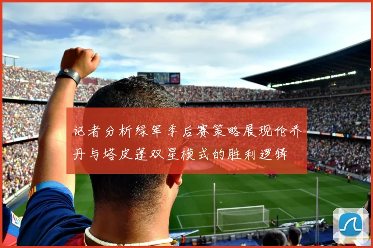记者分析绿军季后赛策略展现伦乔丹与塔皮蓬双星模式的胜利逻辑