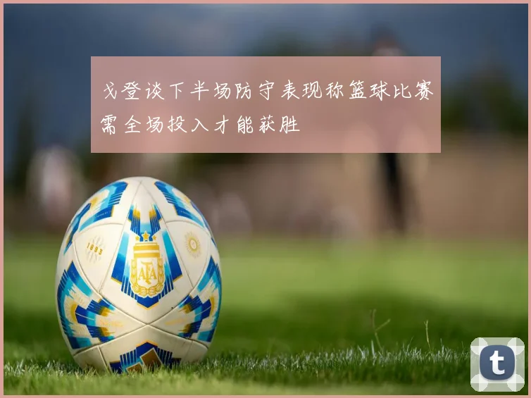戈登谈下半场防守表现称篮球比赛需全场投入才能获胜