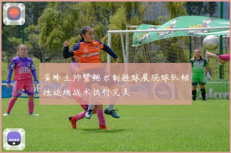 黄蜂主帅赞鲍尔制胜球展现球队韧性边线战术执行完美
